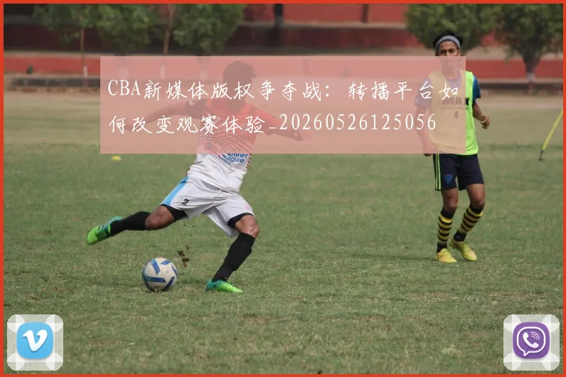 CBA新媒体版权争夺战：转播平台如何改变观赛体验_20260526125056