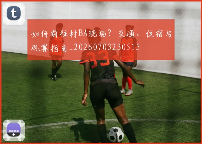如何前往村BA现场？交通、住宿与观赛指南_20260703230515