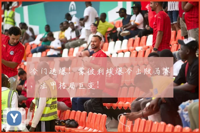 冷门迭爆！蒙彼利埃爆冷击败马赛，法甲格局巨变！