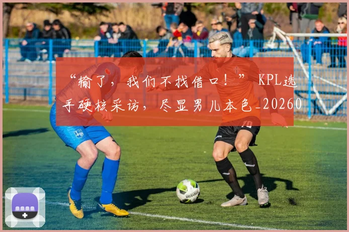 “输了，我们不找借口！” KPL选手硬核采访，尽显男儿本色_20260702172814