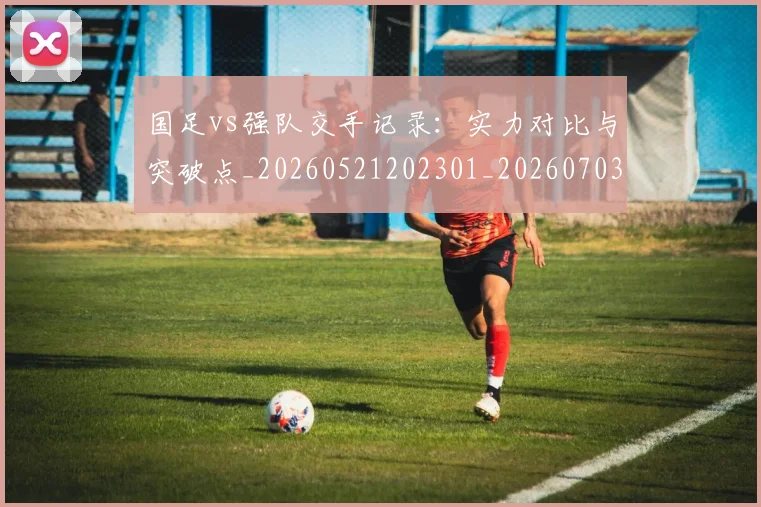 国足vs强队交手记录：实力对比与突破点_20260521202301_20260703222919