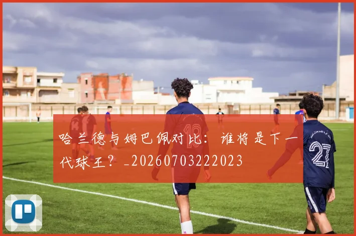 哈兰德与姆巴佩对比：谁将是下一代球王？_20260703222023