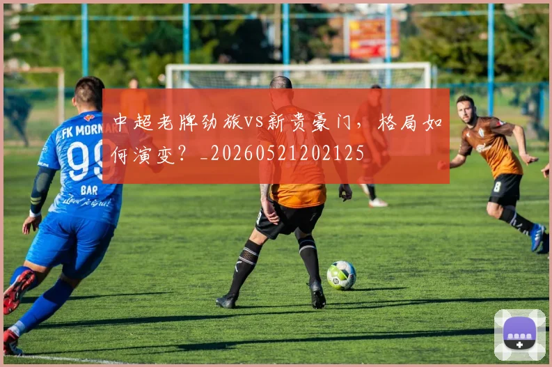 中超老牌劲旅vs新贵豪门，格局如何演变？_20260521202125