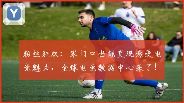 粉丝狂欢：家门口也能直观感受电竞魅力，全球电竞数据中心来了！