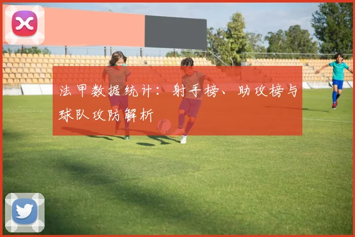 法甲数据统计：射手榜、助攻榜与球队攻防解析