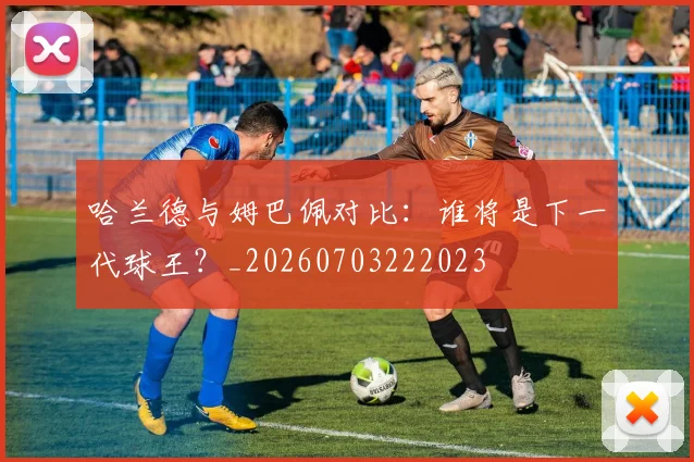 哈兰德与姆巴佩对比：谁将是下一代球王？_20260703222023