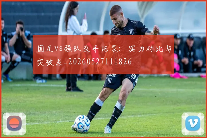 国足vs强队交手记录：实力对比与突破点_20260527111826