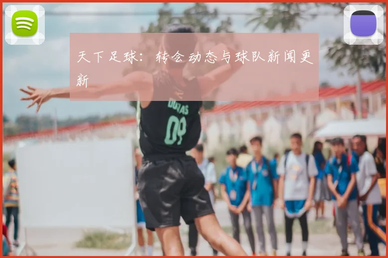 天下足球：转会动态与球队新闻更新