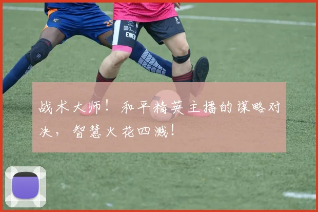 战术大师！和平精英主播的谋略对决，智慧火花四溅！