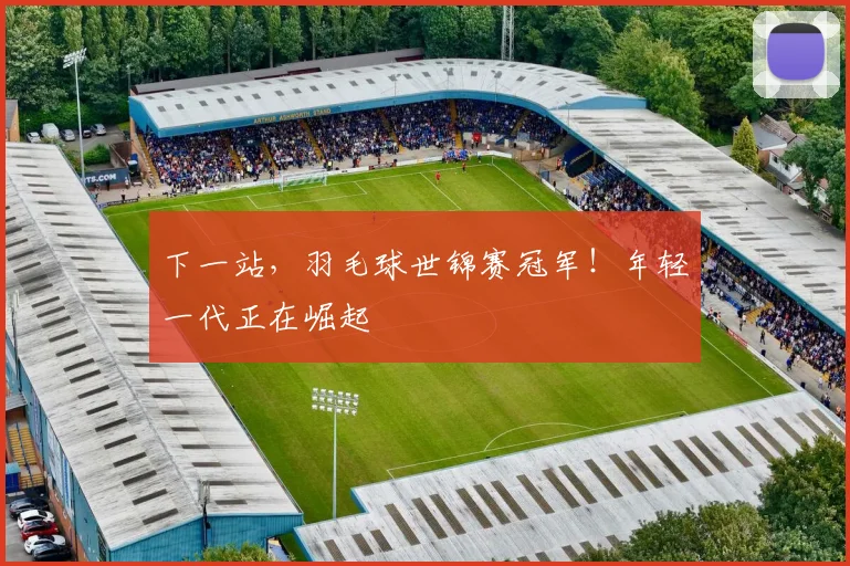下一站，羽毛球世锦赛冠军！年轻一代正在崛起