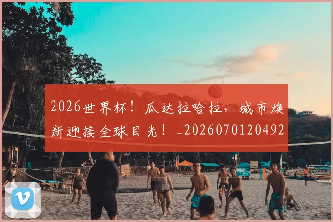 2026世界杯！瓜达拉哈拉，城市焕新迎接全球目光！_20260701204928