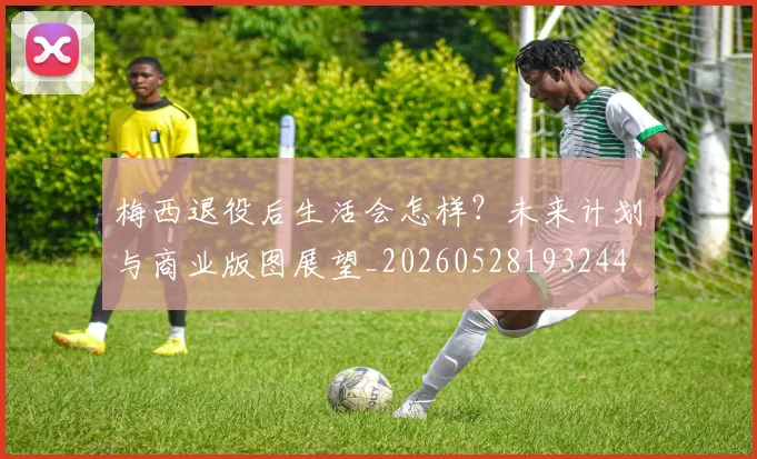 梅西退役后生活会怎样？未来计划与商业版图展望_20260528193244
