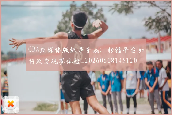 CBA新媒体版权争夺战：转播平台如何改变观赛体验_20260608145120