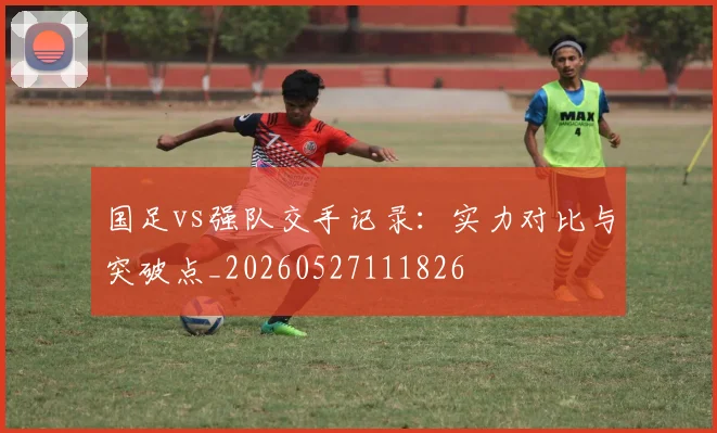 国足vs强队交手记录：实力对比与突破点_20260527111826