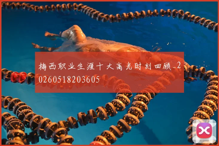 梅西职业生涯十大高光时刻回顾_20260518203605
