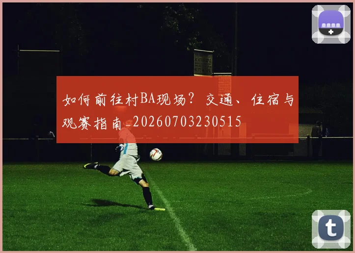 如何前往村BA现场？交通、住宿与观赛指南_20260703230515