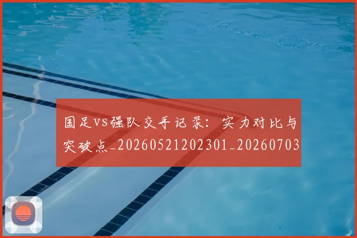 国足vs强队交手记录：实力对比与突破点_20260521202301_20260703222919
