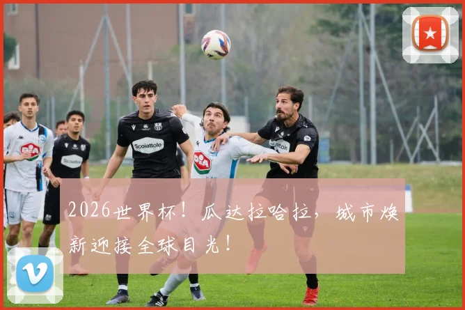 2026世界杯！瓜达拉哈拉，城市焕新迎接全球目光！