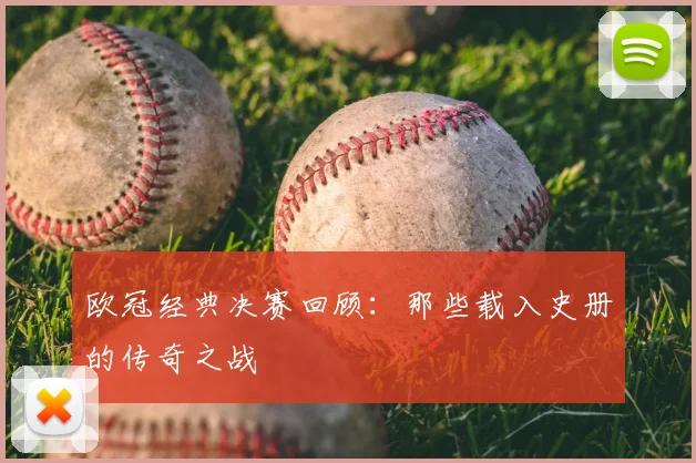 欧冠经典决赛回顾：那些载入史册的传奇之战