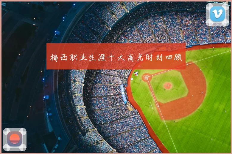 梅西职业生涯十大高光时刻回顾