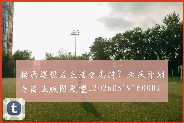 梅西退役后生活会怎样？未来计划与商业版图展望_20260619160002