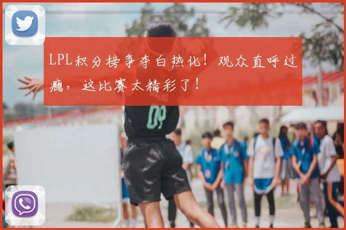 LPL积分榜争夺白热化！观众直呼过瘾，这比赛太精彩了！