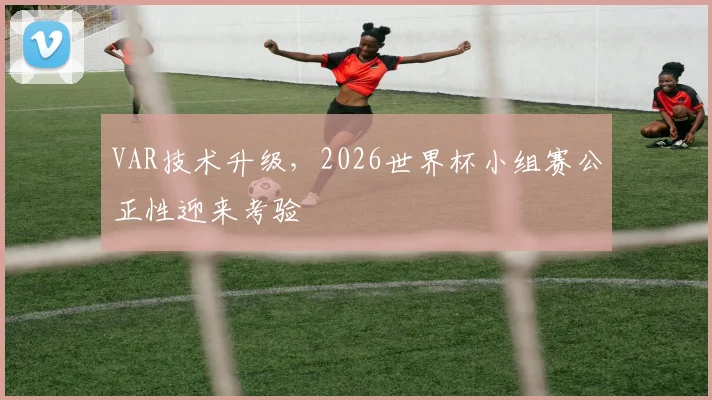 VAR技术升级，2026世界杯小组赛公正性迎来考验