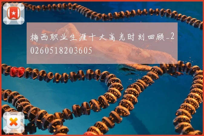梅西职业生涯十大高光时刻回顾_20260518203605
