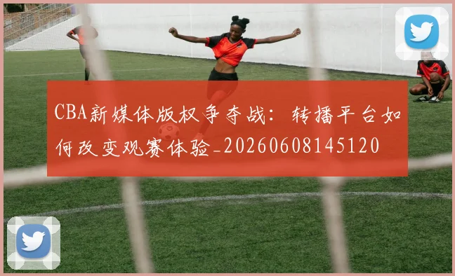 CBA新媒体版权争夺战：转播平台如何改变观赛体验_20260608145120