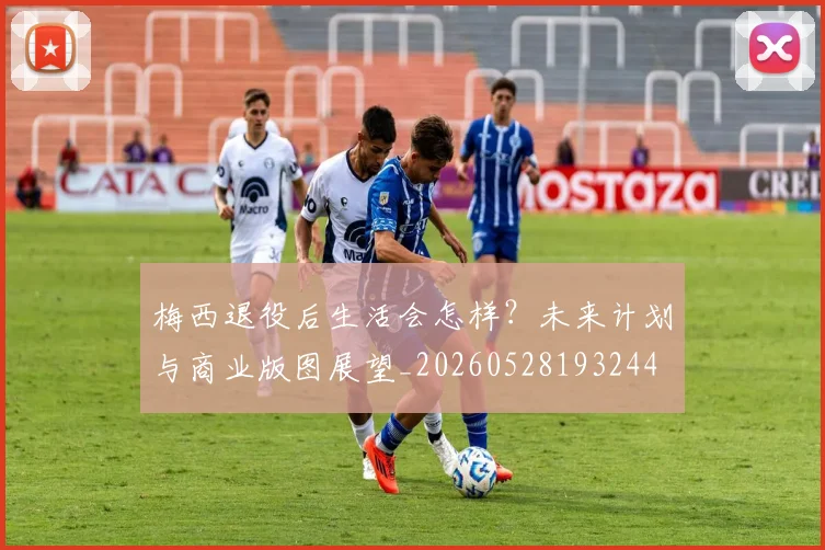 梅西退役后生活会怎样？未来计划与商业版图展望_20260528193244