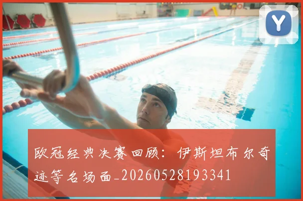 欧冠经典决赛回顾：伊斯坦布尔奇迹等名场面_20260528193341