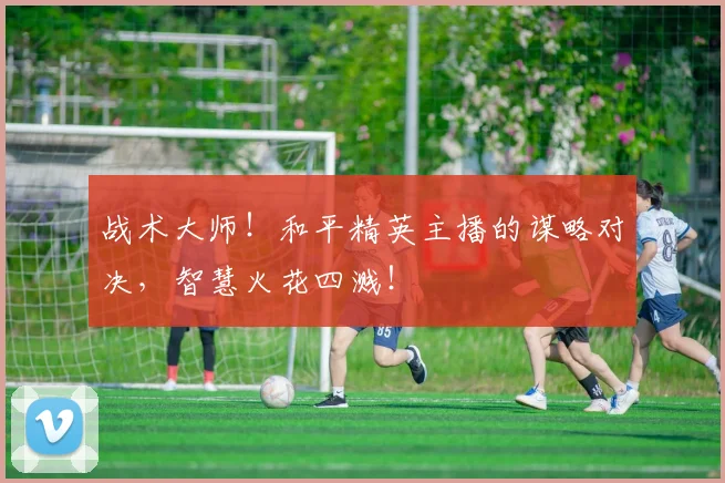 战术大师！和平精英主播的谋略对决，智慧火花四溅！